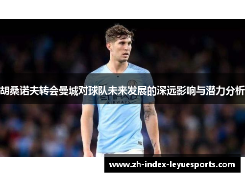 胡桑诺夫转会曼城对球队未来发展的深远影响与潜力分析