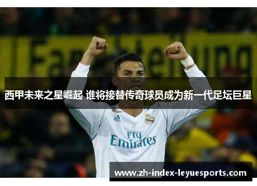 西甲未来之星崛起 谁将接替传奇球员成为新一代足坛巨星 西甲未来之星崛起 谁将接替传奇球员成为新一代足坛巨星