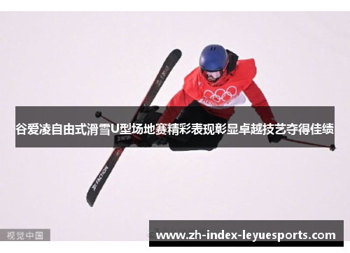 谷爱凌自由式滑雪U型场地赛精彩表现彰显卓越技艺夺得佳绩 谷爱凌自由式滑雪U型场地赛精彩表现彰显卓越技艺夺得佳绩