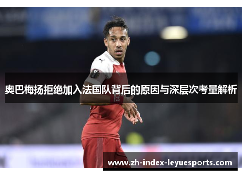 奥巴梅扬拒绝加入法国队背后的原因与深层次考量解析 奥巴梅扬拒绝加入法国队背后的原因与深层次考量解析