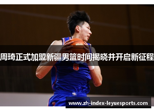 周琦正式加盟新疆男篮时间揭晓并开启新征程