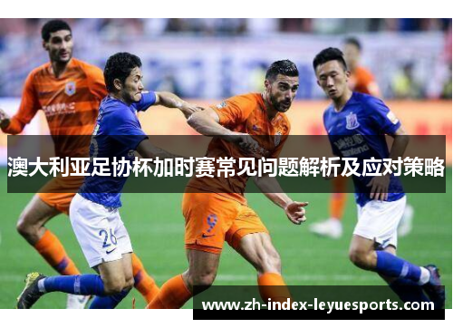 澳大利亚足协杯加时赛常见问题解析及应对策略