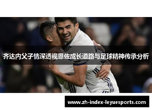 齐达内父子情深透视恩佐成长道路与足球精神传承分析