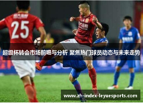 超级杯转会市场前瞻与分析 聚焦热门球员动态与未来走势