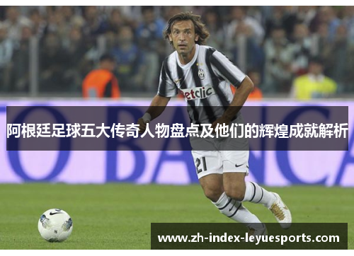 阿根廷足球五大传奇人物盘点及他们的辉煌成就解析