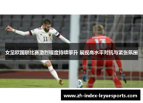女足欧国联比赛激烈程度持续攀升 展现高水平对抗与紧张氛围