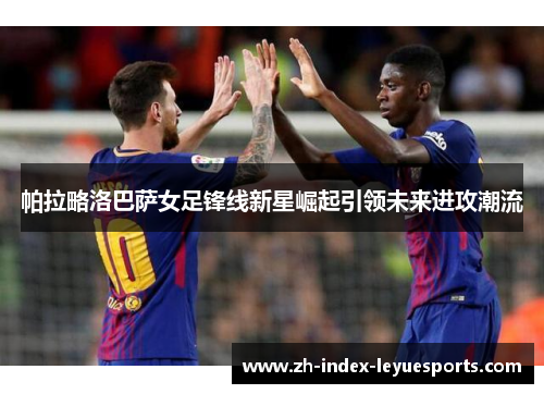 帕拉略洛巴萨女足锋线新星崛起引领未来进攻潮流 帕拉略洛巴萨女足锋线新星崛起引领未来进攻潮流