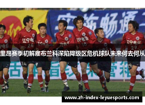 里昂赛季初解雇布兰科深陷降级区危机球队未来何去何从